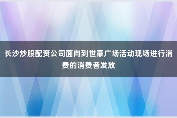 长沙炒股配资公司面向到世豪广场活动现场进行消费的消费者发放