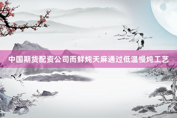 中国期货配资公司而鲜炖天麻通过低温慢炖工艺