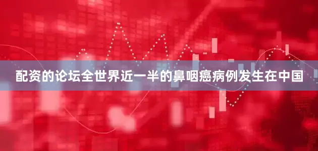 配资的论坛全世界近一半的鼻咽癌病例发生在中国