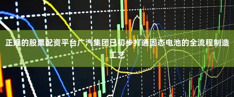 正规的股票配资平台广汽集团已初步打通固态电池的全流程制造工艺