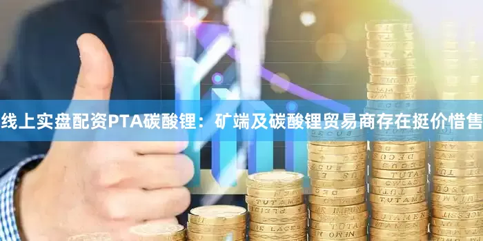 线上实盘配资PTA碳酸锂：矿端及碳酸锂贸易商存在挺价惜售