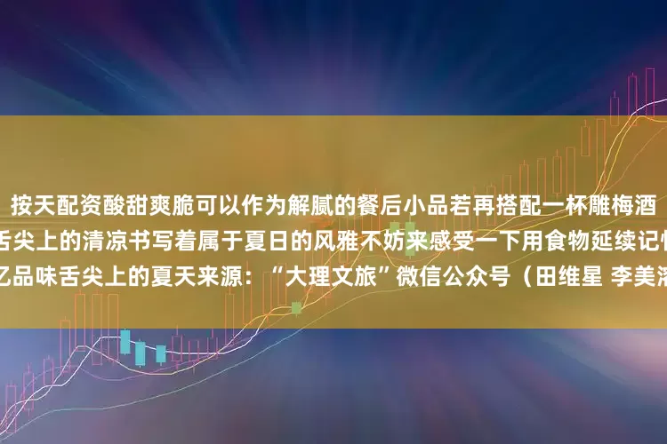 按天配资酸甜爽脆可以作为解腻的餐后小品若再搭配一杯雕梅酒更是甘甜可口此刻的大理正用舌尖上的清凉书写着属于夏日的风雅不妨来感受一下用食物延续记忆品味舌尖上的夏天来源：“大理文旅”微信公众号（田维星 李美溶）编辑：杨维琦发布于：北京市