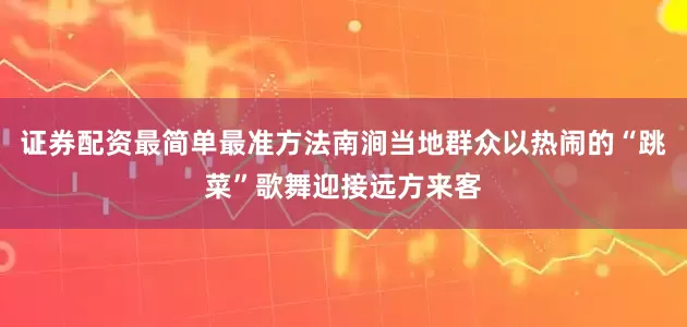 证券配资最简单最准方法南涧当地群众以热闹的“跳菜”歌舞迎接远方来客