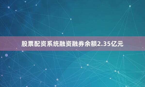 股票配资系统融资融券余额2.35亿元
