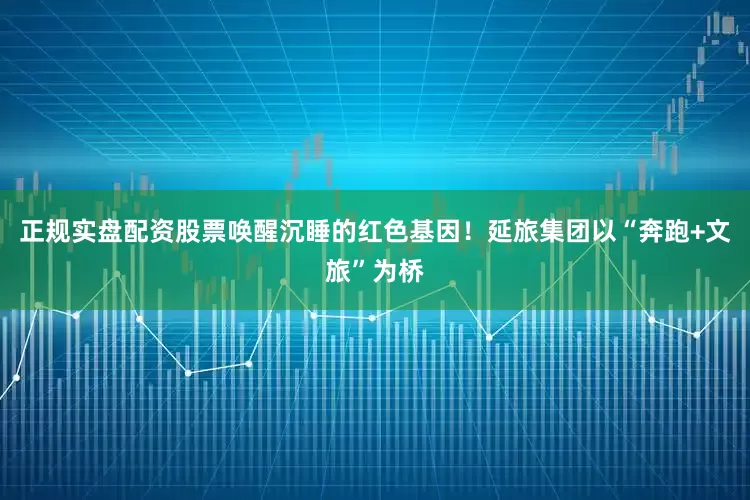 正规实盘配资股票唤醒沉睡的红色基因！延旅集团以“奔跑+文旅”为桥