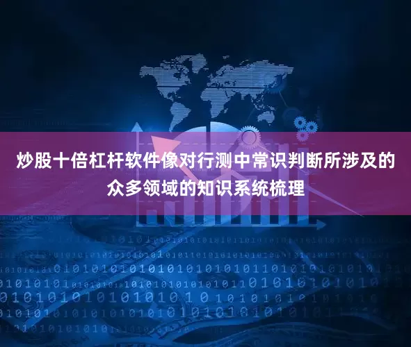 炒股十倍杠杆软件像对行测中常识判断所涉及的众多领域的知识系统梳理