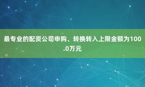 最专业的配资公司申购、转换转入上限金额为100.0万元