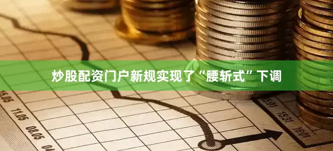 炒股配资门户新规实现了“腰斩式”下调