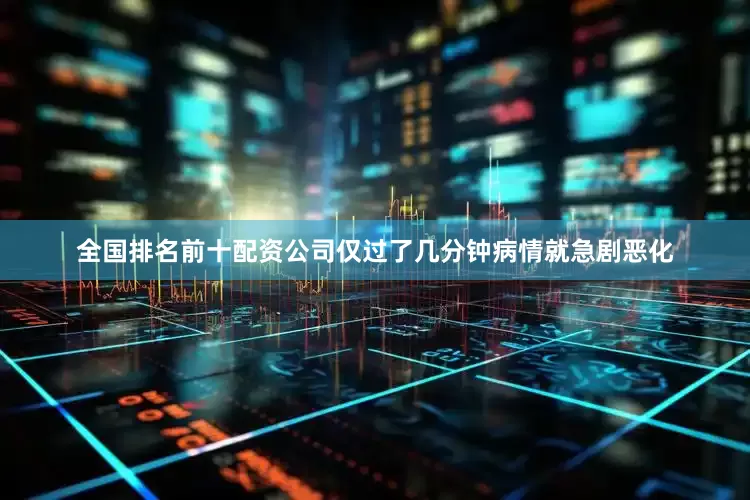 全国排名前十配资公司仅过了几分钟病情就急剧恶化