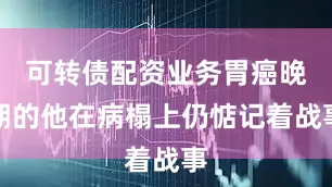 可转债配资业务胃癌晚期的他在病榻上仍惦记着战事